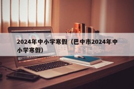 2024年中小学寒假（巴中市2024年中小学寒假）