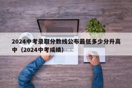 2024中考录取分数线公布最低多少分升高中（2024中考成绩）