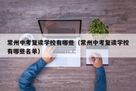 常州中考复读学校有哪些（常州中考复读学校有哪些名单）