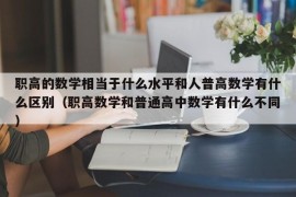 职高的数学相当于什么水平和人普高数学有什么区别（职高数学和普通高中数学有什么不同）