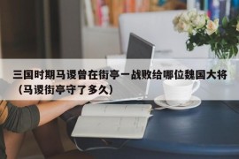 三国时期马谡曾在街亭一战败给哪位魏国大将（马谡街亭守了多久）