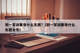 初一军训要带什么东西?（初一军训要带什么东西女生）
