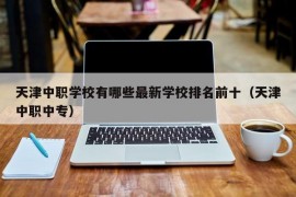 天津中职学校有哪些最新学校排名前十（天津中职中专）