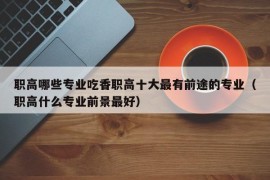 职高哪些专业吃香职高十大最有前途的专业（职高什么专业前景最好）