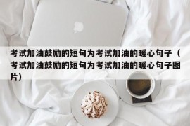 考试加油鼓励的短句为考试加油的暖心句子（考试加油鼓励的短句为考试加油的暖心句子图片）