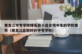 黑龙江中专学校排名前十适合初中生的学校推荐（黑龙江比较好的中专学校）