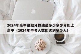 2024年高中录取分数线是多少多少分能上高中（2024年中考人数能达到多少人）