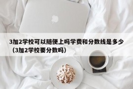 3加2学校可以随便上吗学费和分数线是多少（3加2学校要分数吗）