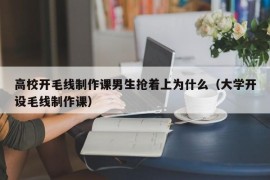 高校开毛线制作课男生抢着上为什么（大学开设毛线制作课）