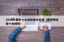 2024年西安十大技校排名名单（西安排名前十的技校）