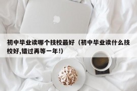 初中毕业读哪个技校最好（初中毕业读什么技校好,错过再等一年!）