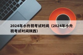 2024年小升初考试时间（2024年小升初考试时间陕西）