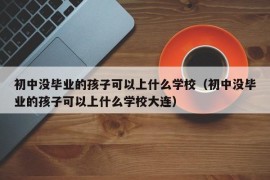 初中没毕业的孩子可以上什么学校（初中没毕业的孩子可以上什么学校大连）