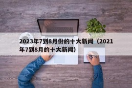 2023年7到8月份的十大新闻（2021年7到8月的十大新闻）