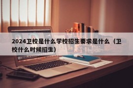 2024卫校是什么学校招生要求是什么（卫校什么时候招生）