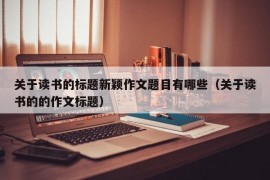 关于读书的标题新颖作文题目有哪些（关于读书的的作文标题）