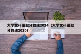 大学文科录取分数线2024（大学文科录取分数线2020）