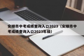 安顺市中考成绩查询入口2023（安顺市中考成绩查询入口2023年级）