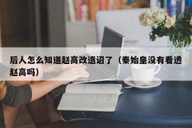 后人怎么知道赵高改遗诏了（秦始皇没有看透赵高吗）