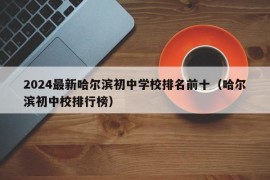 2024最新哈尔滨初中学校排名前十（哈尔滨初中校排行榜）
