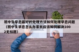 初中生早恋最好的处理方法如何处理早恋问题（初中生早恋怎么办家长应该如何解决1002无标题）