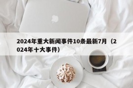 2024年重大新闻事件10条最新7月（2024年十大事件）