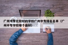 广州中专比较好的学校广州中专排名名单（广州中专学校哪个最好）