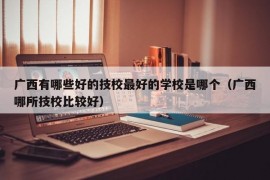 广西有哪些好的技校最好的学校是哪个（广西哪所技校比较好）