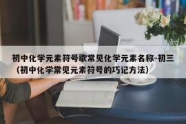 初中化学元素符号歌常见化学元素名称-初三（初中化学常见元素符号的巧记方法）