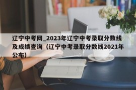 辽宁中考网_2023年辽宁中考录取分数线及成绩查询（辽宁中考录取分数线2021年公布）