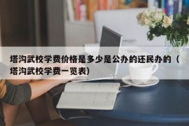 塔沟武校学费价格是多少是公办的还民办的（塔沟武校学费一览表）