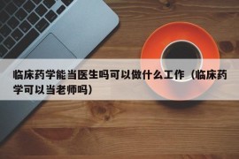 临床药学能当医生吗可以做什么工作（临床药学可以当老师吗）
