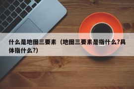 什么是地图三要素（地图三要素是指什么?具体指什么?）