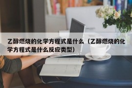 乙醇燃烧的化学方程式是什么（乙醇燃烧的化学方程式是什么反应类型）