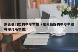东莞低门槛的中专学校（东莞最好的中专中职有哪几所学校）