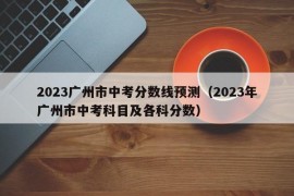 2023广州市中考分数线预测（2023年广州市中考科目及各科分数）
