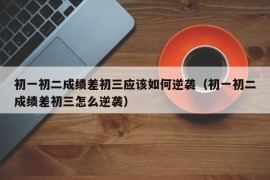 初一初二成绩差初三应该如何逆袭（初一初二成绩差初三怎么逆袭）