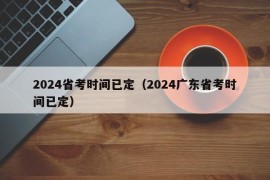 2024省考时间已定（2024广东省考时间已定）