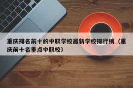 重庆排名前十的中职学校最新学校排行榜（重庆前十名重点中职校）