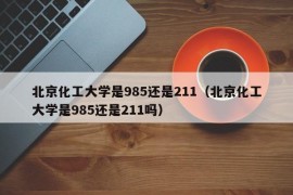 北京化工大学是985还是211（北京化工大学是985还是211吗）