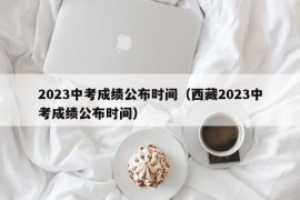 2023中考成绩公布时间（西藏2023中考成绩公布时间）