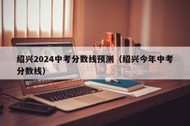 绍兴2024中考分数线预测（绍兴今年中考分数线）