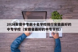 2024安徽中专前十名学校排行安徽最好的中专学校（安徽省最好的中专学校）
