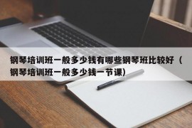 钢琴培训班一般多少钱有哪些钢琴班比较好（钢琴培训班一般多少钱一节课）