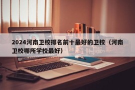 2024河南卫校排名前十最好的卫校（河南卫校哪所学校最好）