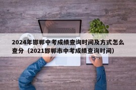 2024年邯郸中考成绩查询时间及方式怎么查分（2021邯郸市中考成绩查询时间）