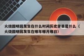 火烧圆明园发生在什么时间历史背景是什么（火烧圆明园发生在哪年哪月哪日）