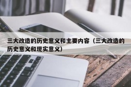 三大改造的历史意义和主要内容（三大改造的历史意义和现实意义）
