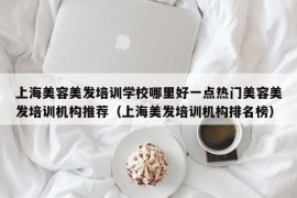 上海美容美发培训学校哪里好一点热门美容美发培训机构推荐（上海美发培训机构排名榜）