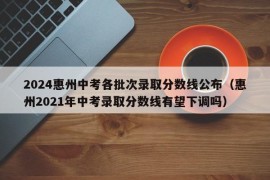 2024惠州中考各批次录取分数线公布（惠州2021年中考录取分数线有望下调吗）